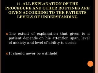 11. ALL EXPLANATION OF THE
PROCEDURE AND OTHER ROUTINES ARE
GIVEN ACCORDING TO THE PATIENTS
LEVELS OF UNDERSTANDING
 The extent of explanation that given to a
patient depends on his attention span, level
of anxiety and level of ability to decide
 It should never be withheld
 