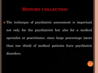 HISTORY COLLECTION
 The technique of psychiatric assessment is important
not only for the psychiatrist but also for a medical
specialist or practitioner, since large percentage (more
than one third) of medical patients have psychiatric
disorders.
 