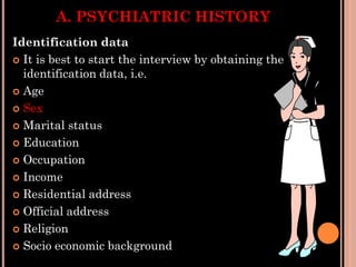 A. PSYCHIATRIC HISTORY
Identification data
 It is best to start the interview by obtaining the
identification data, i.e.
 Age
 Sex
 Marital status
 Education
 Occupation
 Income
 Residential address
 Official address
 Religion
 Socio economic background
 