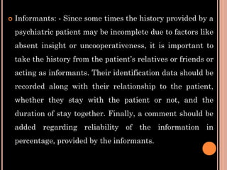  Informants: - Since some times the history provided by a
psychiatric patient may be incomplete due to factors like
absent insight or uncooperativeness, it is important to
take the history from the patient’s relatives or friends or
acting as informants. Their identification data should be
recorded along with their relationship to the patient,
whether they stay with the patient or not, and the
duration of stay together. Finally, a comment should be
added regarding reliability of the information in
percentage, provided by the informants.
 