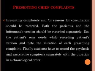 PRESENTING CHIEF COMPLAINTS
 Presenting complaints and /or reasons for consultation
should be recorded. Both the patient’s and the
informant’s version should be recorded separately. Use
the patient’s own words while recording patient’s
version and note the duration of each presenting
complaint. Finally students have to record the psychotic
and associative symptoms separately with the duration
in a chronological order.
 