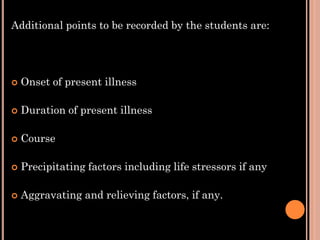 Additional points to be recorded by the students are:
 Onset of present illness
 Duration of present illness
 Course
 Precipitating factors including life stressors if any
 Aggravating and relieving factors, if any.
 