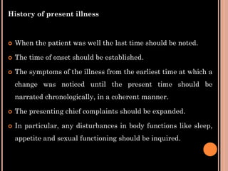 History of present illness
 When the patient was well the last time should be noted.
 The time of onset should be established.
 The symptoms of the illness from the earliest time at which a
change was noticed until the present time should be
narrated chronologically, in a coherent manner.
 The presenting chief complaints should be expanded.
 In particular, any disturbances in body functions like sleep,
appetite and sexual functioning should be inquired.
 