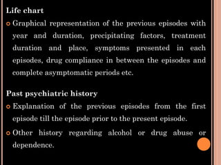 Life chart
 Graphical representation of the previous episodes with
year and duration, precipitating factors, treatment
duration and place, symptoms presented in each
episodes, drug compliance in between the episodes and
complete asymptomatic periods etc.
Past psychiatric history
 Explanation of the previous episodes from the first
episode till the episode prior to the present episode.
 Other history regarding alcohol or drug abuse or
dependence.
 