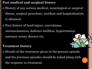 Past medical and surgical history
 History of any serious medical, neurological or surgical
illness, surgical procedure, accident and hospitalization
is obtained.
 Past history of head injury, convulsions,
unconsciousness, diabetes mellitus, hypertension,
coronary artery disease etc.
Treatment history
 Details of the treatment given in the present episode
and the previous episodes should be asked along with
the response to treatment.
 