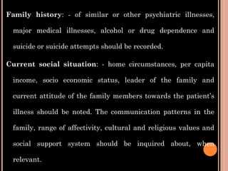 Family history: - of similar or other psychiatric illnesses,
major medical illnesses, alcohol or drug dependence and
suicide or suicide attempts should be recorded.
Current social situation: - home circumstances, per capita
income, socio economic status, leader of the family and
current attitude of the family members towards the patient’s
illness should be noted. The communication patterns in the
family, range of affectivity, cultural and religious values and
social support system should be inquired about, when
relevant.
 