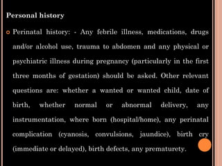 Personal history
 Perinatal history: - Any febrile illness, medications, drugs
and/or alcohol use, trauma to abdomen and any physical or
psychiatric illness during pregnancy (particularly in the first
three months of gestation) should be asked. Other relevant
questions are: whether a wanted or wanted child, date of
birth, whether normal or abnormal delivery, any
instrumentation, where born (hospital/home), any perinatal
complication (cyanosis, convulsions, jaundice), birth cry
(immediate or delayed), birth defects, any prematurety.
 