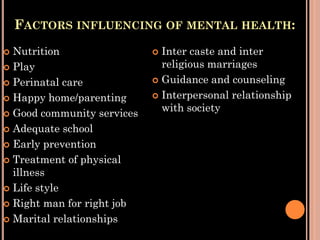 FACTORS INFLUENCING OF MENTAL HEALTH:
 Nutrition
 Play
 Perinatal care
 Happy home/parenting
 Good community services
 Adequate school
 Early prevention
 Treatment of physical
illness
 Life style
 Right man for right job
 Marital relationships
 Inter caste and inter
religious marriages
 Guidance and counseling
 Interpersonal relationship
with society
 