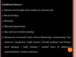 Childhood history
 Patient was brought up by mother or someone else
 Breast feeding
 Weaning
 Maternal deprivation
 Age and ease of toilet training
 Occurrence of neurotic traits such as Stuttering / stammering / tics /
enuresis / encopresis / night terrors / thumb sucking / nail biting /
head banging / body rocking / morbid fears or phobias /
somnambulism / temper tantrums.
 