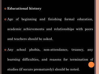  Educational history
 Age of beginning and finishing formal education,
academic achievements and relationships with peers
and teachers should be asked.
 Any school phobia, non-attendance, truancy, any
learning difficulties, and reasons for termination of
studies (if occurs prematurely) should be noted.
 