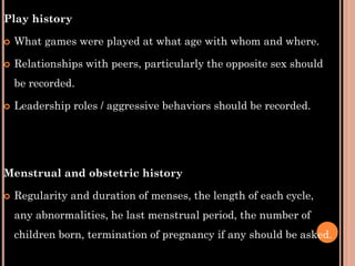 Play history
 What games were played at what age with whom and where.
 Relationships with peers, particularly the opposite sex should
be recorded.
 Leadership roles / aggressive behaviors should be recorded.
Menstrual and obstetric history
 Regularity and duration of menses, the length of each cycle,
any abnormalities, he last menstrual period, the number of
children born, termination of pregnancy if any should be asked.
 