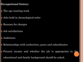 Occupational history
 The age starting work
 Jobs held in chronological order
 Reasons for changes
 Job satisfactions
 Ambitions
 Relationships with authorities, peers and subordinates
 Present income and whether the job is appropriate to the
educational and family background should be asked.
 