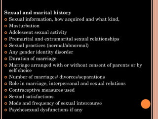 Sexual and marital history
 Sexual information, how acquired and what kind,
 Masturbation
 Adolescent sexual activity
 Premarital and extramarital sexual relationships
 Sexual practices (normal/abnormal)
 Any gender identity disorder
 Duration of marriage
 Marriage arranged with or without consent of parents or by
self choice
 Number of marriages/ divorces/separations
 Role in marriage, interpersonal and sexual relations
 Contraceptive measures used
 Sexual satisfactions
 Mode and frequency of sexual intercourse
 Psychosexual dysfunctions if any
 