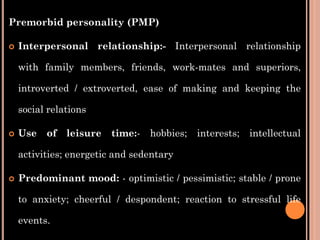 Premorbid personality (PMP)
 Interpersonal relationship:- Interpersonal relationship
with family members, friends, work-mates and superiors,
introverted / extroverted, ease of making and keeping the
social relations
 Use of leisure time:- hobbies; interests; intellectual
activities; energetic and sedentary
 Predominant mood: - optimistic / pessimistic; stable / prone
to anxiety; cheerful / despondent; reaction to stressful life
events.
 