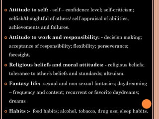  Attitude to self: - self – confidence level; self-criticism;
selfish/thoughtful of others/ self appraisal of abilities,
achievements and failures.
 Attitude to work and responsibility: - decision making;
acceptance of responsibility; flexibility; perseverance;
foresight.
 Religious beliefs and moral attitudes: - religious beliefs;
tolerance to other’s beliefs and standards; altruism.
 Fantasy life:- sexual and non sexual fantasies; daydreaming
– frequency and content; recurrent or favorite daydreams;
dreams
 Habits :- food habits; alcohol, tobacco, drug use; sleep habits.
 