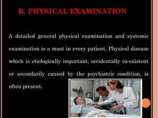 B. PHYSICAL EXAMINATION
A detailed general physical examination and systemic
examination is a must in every patient. Physical disease
which is etiologically important, accidentally co-existent
or secondarily caused by the psychiatric condition, is
often present.
 