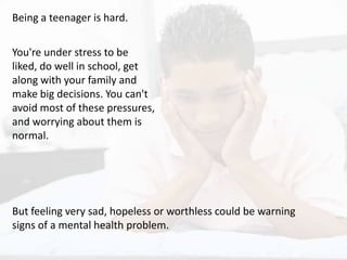 Being a teenager is hard.
You're under stress to be
liked, do well in school, get
along with your family and
make big decisions. You can't
avoid most of these pressures,
and worrying about them is
normal.
But feeling very sad, hopeless or worthless could be warning
signs of a mental health problem.
 