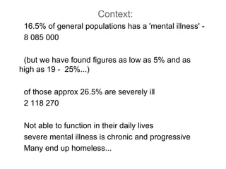 Context: 16.5% of general populations has a 'mental illness' -  8 085 000 (but we have found figures as low as 5% and as high as 19 -  25%...)  of those approx 26.5% are severely ill 2 118 270 Not able to function in their daily lives  severe mental illness is chronic and progressive  Many end up homeless... 