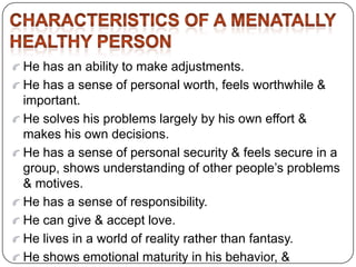 He has an ability to make adjustments.
He has a sense of personal worth, feels worthwhile &
important.
He solves his problems largely by his own effort &
makes his own decisions.
He has a sense of personal security & feels secure in a
group, shows understanding of other people’s problems
& motives.
He has a sense of responsibility.
He can give & accept love.
He lives in a world of reality rather than fantasy.
He shows emotional maturity in his behavior, &
 