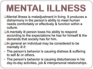  Mental illness is maladjustment in living. It produces a
  disharmony in the person’s ability to meet human
  needs comfortably or effectively & function within a
  culture.
 A mentally ill person loses his ability to respond
  according to the expectations he has for himself & the
  demands that society has for him.
 In general an individual may be considered to be
  mentally ill if:
• The person’s behavior is causing distress & suffering
  to self &/ or others.
• The person’s behavior is causing disturbances in his
  day-to-day activities, job & interpersonal relationships.
 
