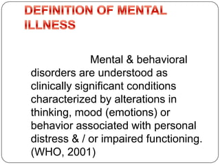 Mental & behavioral
disorders are understood as
clinically significant conditions
characterized by alterations in
thinking, mood (emotions) or
behavior associated with personal
distress & / or impaired functioning.
(WHO, 2001)
 