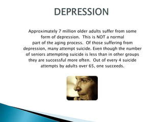 Approximately 7 million older adults suffer from some
         form of depression. This is NOT a normal
     part of the aging process. Of those suffering from
depression, many attempt suicide. Even though the number
 of seniors attempting suicide is less than in other groups
  they are successful more often. Out of every 4 suicide
         attempts by adults over 65, one succeeds.
 