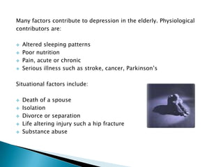 Many factors contribute to depression in the elderly. Physiological
contributors are:

   Altered sleeping patterns
   Poor nutrition
   Pain, acute or chronic
   Serious illness such as stroke, cancer, Parkinson’s

Situational factors include:

   Death of a spouse
   Isolation
   Divorce or separation
   Life altering injury such a hip fracture
   Substance abuse
 