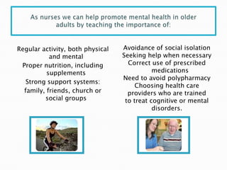 Regular activity, both physical   Avoidance of social isolation
           and mental             Seeking help when necessary
 Proper nutrition, including        Correct use of prescribed
          supplements                        medications
                                  Need to avoid polypharmacy
   Strong support systems:
                                       Choosing health care
  family, friends, church or        providers who are trained
         social groups             to treat cognitive or mental
                                             disorders.
 
