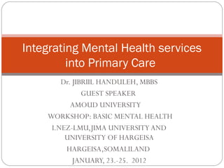 Dr. JIBRIIL HANDULEH, MBBS
GUEST SPEAKER
AMOUD UNIVERSITY
WORKSHOP: BASIC MENTAL HEALTH
I.NEZ-LMU,JIMA UNIVERSITY AND
UNIVERSITY OF HARGEISA
HARGEISA,SOMALILAND
JANUARY, 23.-25. 2012
Integrating Mental Health services
into Primary Care
 