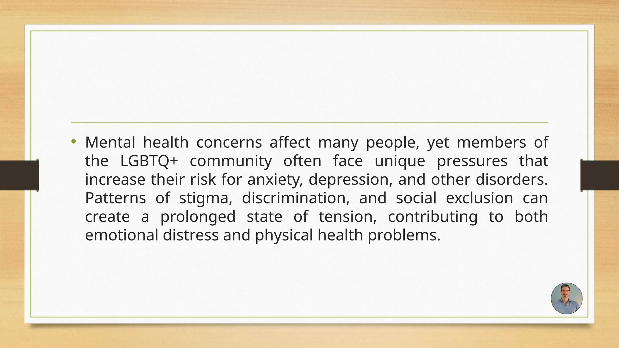 • Mental health concerns affect many people, yet members of
the LGBTQ+ community often face unique pressures that
increase their risk for anxiety, depression, and other disorders.
Patterns of stigma, discrimination, and social exclusion can
create a prolonged state of tension, contributing to both
emotional distress and physical health problems.
 