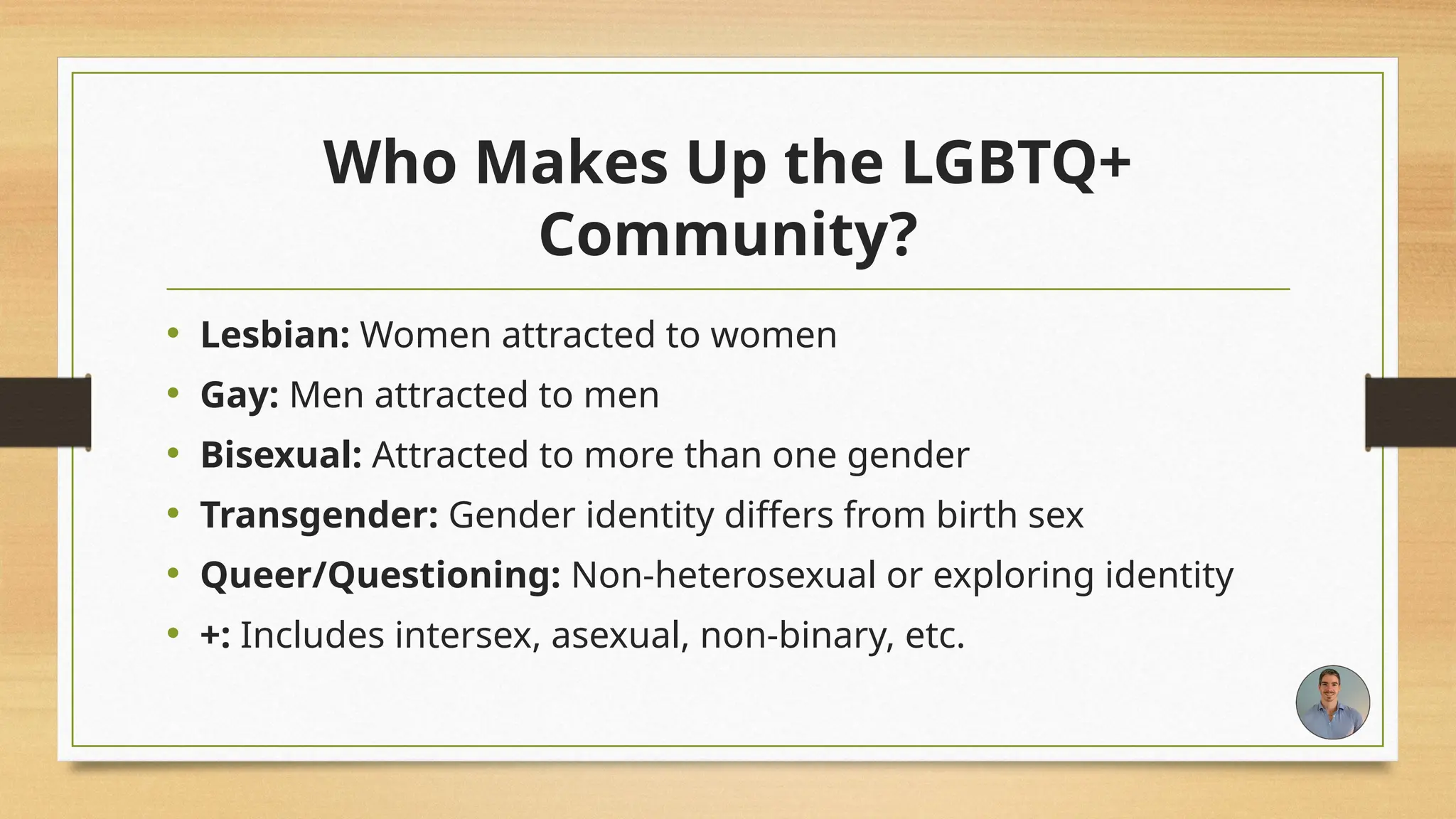 Who Makes Up the LGBTQ+
Community?
• Lesbian: Women attracted to women
• Gay: Men attracted to men
• Bisexual: Attracted to more than one gender
• Transgender: Gender identity differs from birth sex
• Queer/Questioning: Non-heterosexual or exploring identity
• +: Includes intersex, asexual, non-binary, etc.
 