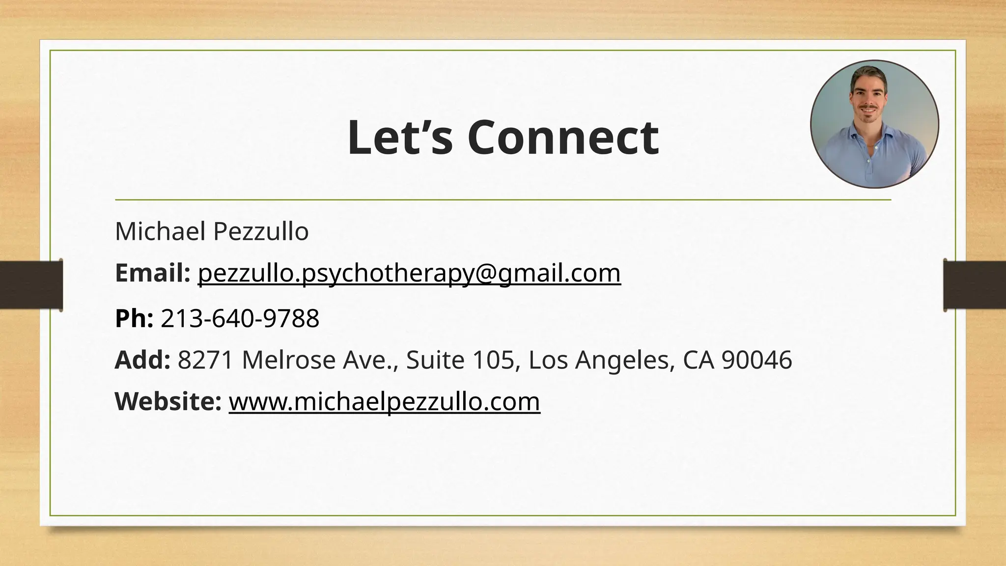Let’s Connect
Michael Pezzullo
Email: pezzullo.psychotherapy@gmail.com
Ph: 213-640-9788
Add: 8271 Melrose Ave., Suite 105, Los Angeles, CA 90046
Website: www.michaelpezzullo.com
 