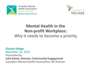 Mental Health in the
Non-profit Workplace:
Why it needs to become a priority
Charity Village
November 26, 2015
Presented by:
Julia Kaisla, Director, Community Engagement
Canadian Mental Health Association, BC Division
 