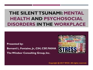 THE SILENTTSUNAMI: MENTAL
HEALTH AND PSYCHOSOCIAL
DISORDERS INTHE WORKPLACE
Presented by:
Bernard L. Fontaine, Jr., CIH, CSP, FAIHA
TheWindsor Consulting Group, Inc.
Copyright @ 2017 WCG All rights reserved.
 
