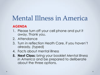 Mental Illness in America
AGENDA
1. Please turn off your cell phone and put it
away. Thank you.
2. Attendance
3. Turn in reflection Heath Care, if you haven’t
already. (typed)
4. Facts about mental illness
5. Next Class: bring your booklet Mental Illness
in America and be prepared to deliberate
about the three options.
 