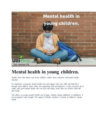 Mental health in young children.
Studies show that almost one in five children suffers from a physical and mental health
disorder.
It is important to practice mental health care and engage with your child and help them
through these difficult times while also supporting their development, so they can grow up as
adults with good mental health who can deal with things better than ever before when life
gets tough.
The effects on young people's health can be huge, whether during childhood or adulthood, if
not recognized early enough. The support of family members is crucial in children's mental
health.
 