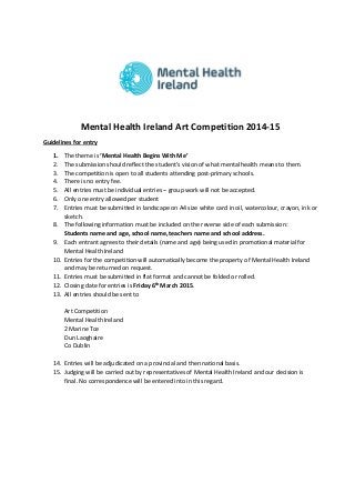 Mental Health Ireland Art Competition 2014-15 
Guidelines for entry 
1. The theme is ‘Mental Health Begins With Me’ 
2. The submission should reflect the student’s vision of what mental health means to them. 
3. The competition is open to all students attending post-primary schools. 
4. There is no entry fee. 
5. All entries must be individual entries – group work will not be accepted. 
6. Only one entry allowed per student 
7. Entries must be submitted in landscape on A4 size white card in oil, watercolour, crayon, ink or sketch. 
8. The following information must be included on the reverse side of each submission: 
Students name and age, school name, teachers name and school address. 
9. Each entrant agrees to their details (name and age) being used in promotional material for Mental Health Ireland 
10. Entries for the competition will automatically become the property of Mental Health Ireland and may be returned on request. 
11. Entries must be submitted in flat format and cannot be folded or rolled. 
12. Closing date for entries is Friday 6th March 2015. 
13. All entries should be sent to 
Art Competition 
Mental Health Ireland 
2 Marine Tce 
Dun Laoghaire 
Co Dublin 
14. Entries will be adjudicated on a provincial and then national basis. 
15. Judging will be carried out by representatives of Mental Health Ireland and our decision is final. No correspondence will be entered into in this regard. 
 