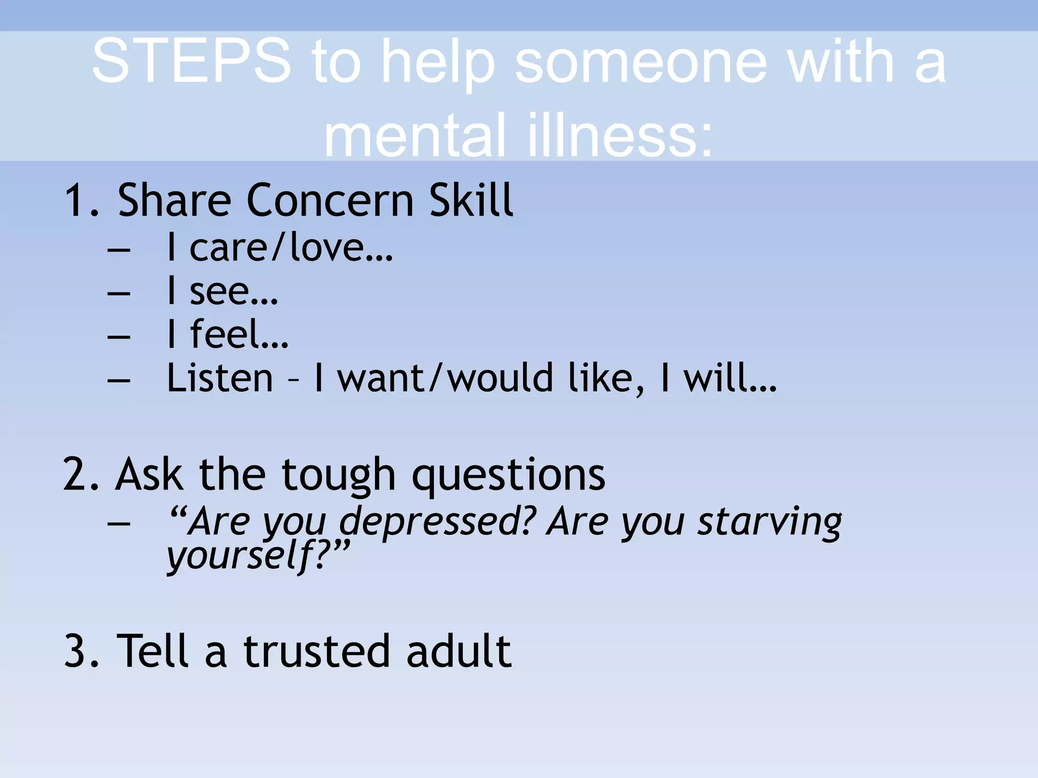 STEPS to help someone with a
mental illness:
1. Share Concern Skill
– I care/love…
– I see…
– I feel…
– Listen – I want/would like, I will…
2. Ask the tough questions
– “Are you depressed? Are you starving
yourself?”
3. Tell a trusted adult
 