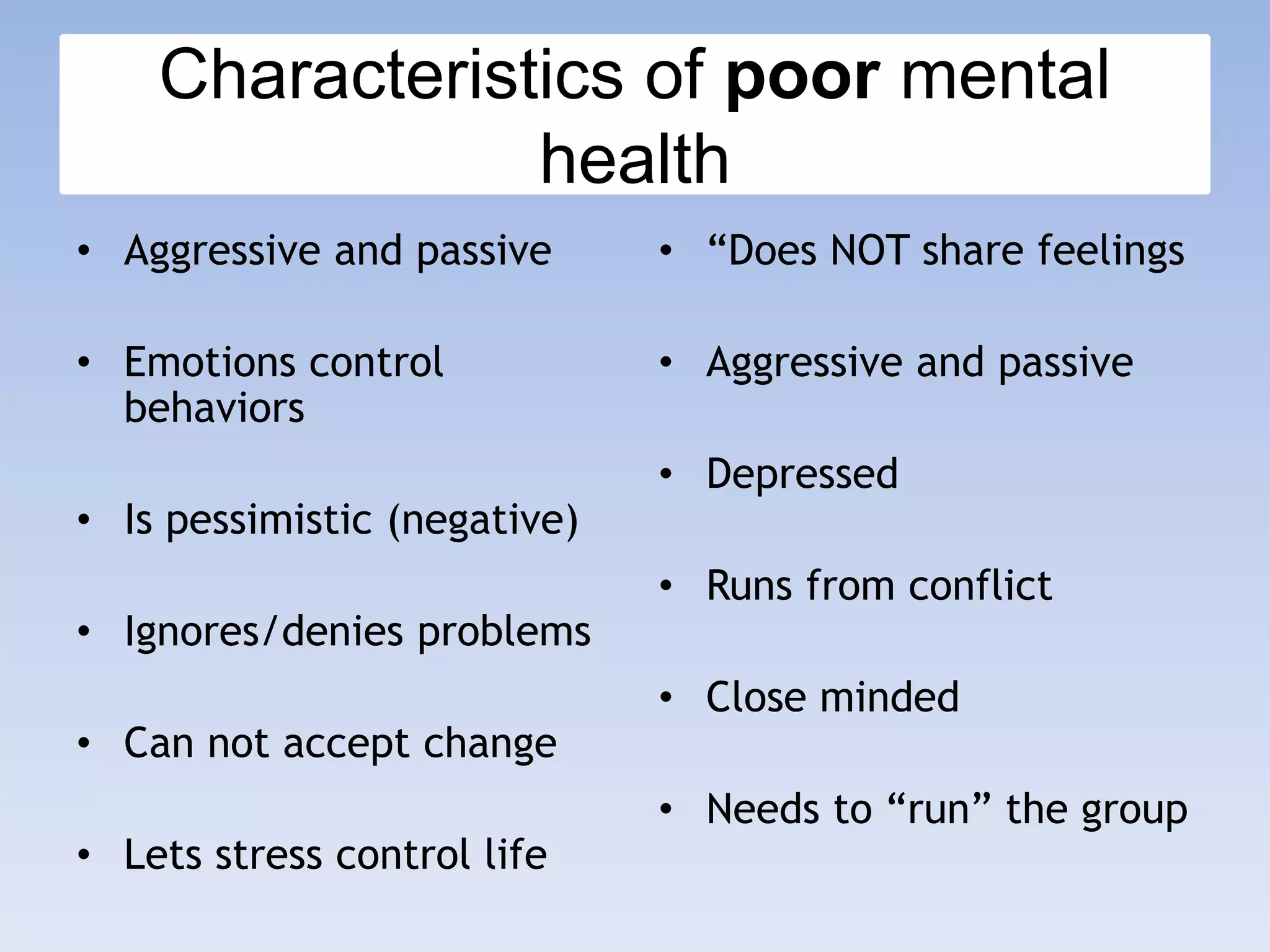 Characteristics of poor mental
health
• Aggressive and passive
• Emotions control
behaviors
• Is pessimistic (negative)
• Ignores/denies problems
• Can not accept change
• Lets stress control life
• “Does NOT share feelings
• Aggressive and passive
• Depressed
• Runs from conflict
• Close minded
• Needs to “run” the group
 
