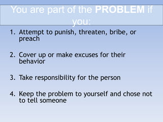 You are part of the PROBLEM if
you:
1. Attempt to punish, threaten, bribe, or
preach
2. Cover up or make excuses for their
behavior
3. Take responsibility for the person
4. Keep the problem to yourself and chose not
to tell someone
 