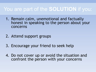 You are part of the SOLUTION if you:
1. Remain calm, unemotional and factually
honest in speaking to the person about your
concerns
2. Attend support groups
3. Encourage your friend to seek help
4. Do not cover up or avoid the situation and
confront the person with your concerns
 