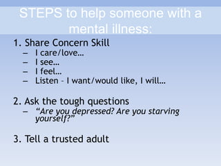 STEPS to help someone with a
mental illness:
1. Share Concern Skill
– I care/love…
– I see…
– I feel…
– Listen – I want/would like, I will…
2. Ask the tough questions
– “Are you depressed? Are you starving
yourself?”
3. Tell a trusted adult
 
