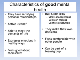 Characteristics of good mental
health
• They have satisfying
personal relationships.
• Active listener
• Able to meet the
demands of life
• Expresses emotions in
healthy ways
• Feels good about
themselves
• Uses health skills
– Stress management
– Decision making
– Conflict resolution
• They make their own
decisions
• Feels comfortable with
other people
• Can be part of a
team/group
 