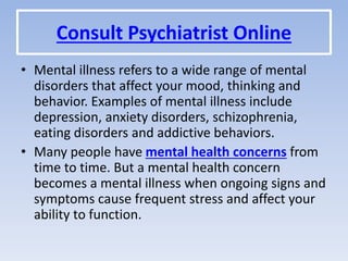 Consult Psychiatrist Online
• Mental illness refers to a wide range of mental
disorders that affect your mood, thinking and
behavior. Examples of mental illness include
depression, anxiety disorders, schizophrenia,
eating disorders and addictive behaviors.
• Many people have mental health concerns from
time to time. But a mental health concern
becomes a mental illness when ongoing signs and
symptoms cause frequent stress and affect your
ability to function.
 