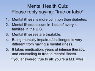 Mental Health Quiz
Please reply saying: “true or false”
1. Mental illness is more common than diabetes.
2. Mental illness occurs in 1 out of every 4
families in the U.S.
3. Mental illnesses are treatable.
4. Being mentally impaired/challenged is very
different from having a mental illness.
5. It takes medication, years of intense therapy,
and counseling to treat a mental illness.
If you answered true to all: you’re a M.I. whiz!
 