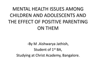 MENTAL HEALTH ISSUES AMONG
CHILDREN AND ADOLESCENTS AND
THE EFFECT OF POSITIVE PARENTING
ON THEM
-By M .Aishwarya Jathish,
Student of 1st BA,
Studying at Christ Academy, Bangalore.
 