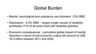 Global Burden
• Mental, neurological and substance use disorders :13% GBD
• Depression : 4.3% GBD – largest single causes of disability
worldwide (11% of all years lived with disability globally)
• Economic consequences : cumulative global impact of mental
disorders in terms of lost economic output will amount to US$
16.3 trillion between 2011 and 2030.
 
