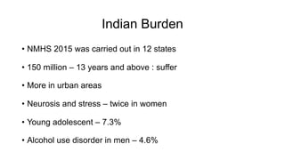 Indian Burden
• NMHS 2015 was carried out in 12 states
• 150 million – 13 years and above : suffer
• More in urban areas
• Neurosis and stress – twice in women
• Young adolescent – 7.3%
• Alcohol use disorder in men – 4.6%
 