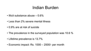 Indian Burden
• Illicit substance abuse – 0.6%
• Less than 2% severe mental illness
• 0.9% are at risk of suicide
• The prevalence in the surveyed population was 10.6 %
• Lifetime prevalence is 13.7%
• Economic impact: Rs. 1000 – 2500/- per month
 