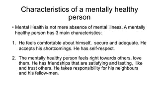 Characteristics of a mentally healthy
person
• Mental Health is not mere absence of mental illness. A mentally
healthy person has 3 main characteristics:
1. He feels comfortable about himself, secure and adequate. He
accepts his shortcomings. He has self-respect.
2. The mentally healthy person feels right towards others, love
them. He has friendships that are satisfying and lasting, like
and trust others. He takes responsibility for his neighbours
and his fellow-men.
 